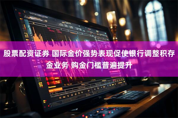 股票配资证券 国际金价强势表现促使银行调整积存金业务 购金门槛普遍提升