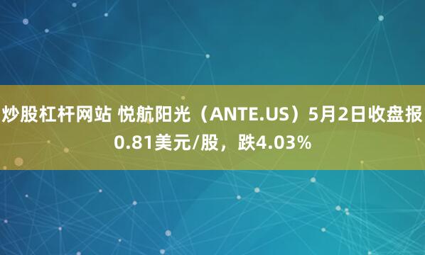 炒股杠杆网站 悦航阳光（ANTE.US）5月2日收盘报0.81美元/股，跌4.03%