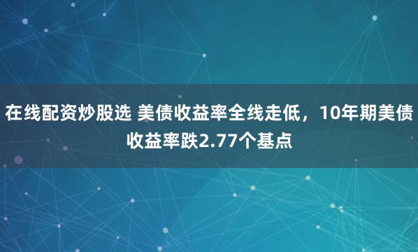 在线配资炒股选 美债收益率全线走低，10年期美债收益率跌2.77个基点