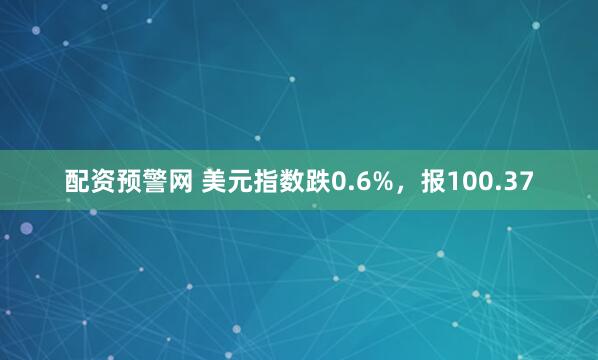 配资预警网 美元指数跌0.6%，报100.37