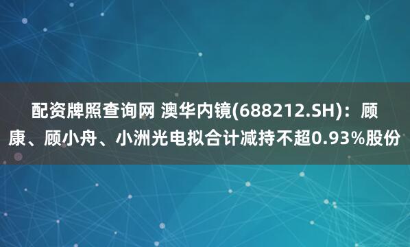 配资牌照查询网 澳华内镜(688212.SH)：顾康、顾小舟、小洲光电拟合计减持不超0.93%股份