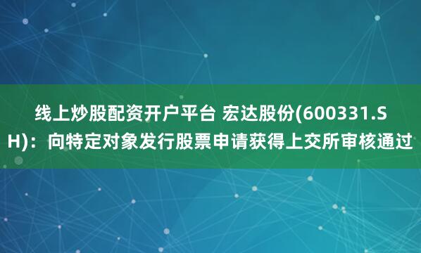 线上炒股配资开户平台 宏达股份(600331.SH)：向特定对象发行股票申请获得上交所审核通过