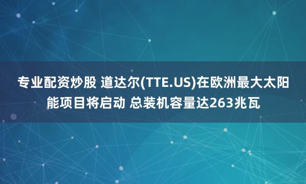 专业配资炒股 道达尔(TTE.US)在欧洲最大太阳能项目将启动 总装机容量达263兆瓦