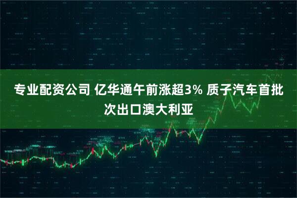 专业配资公司 亿华通午前涨超3% 质子汽车首批次出口澳大利亚