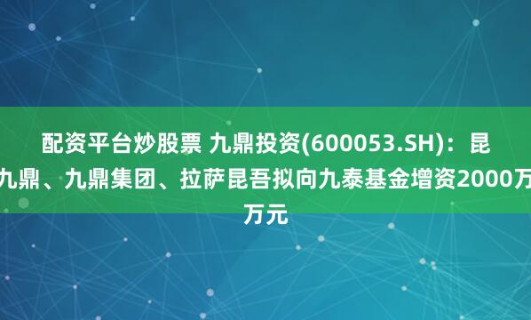 配资平台炒股票 九鼎投资(600053.SH)：昆吾九鼎、九鼎集团、拉萨昆吾拟向九泰基金增资2000万元