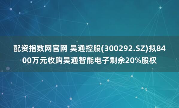 配资指数网官网 吴通控股(300292.SZ)拟8400万元收购吴通智能电子剩余20%股权