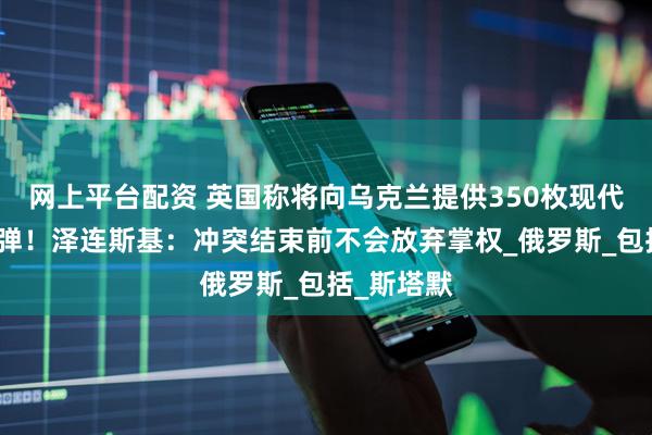 网上平台配资 英国称将向乌克兰提供350枚现代化防空导弹！泽连斯基：冲突结束前不会放弃掌权_俄罗斯_包括_斯塔默