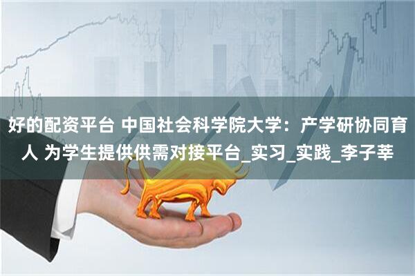 好的配资平台 中国社会科学院大学：产学研协同育人 为学生提供供需对接平台_实习_实践_李子莘