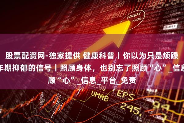 股票配资网-独家提供 健康科普丨你以为只是烦躁？可能是更年期抑郁的信号丨照顾身体，也别忘了照顾“心”_信息_平台_免责