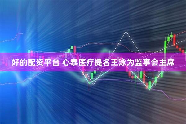好的配资平台 心泰医疗提名王泳为监事会主席