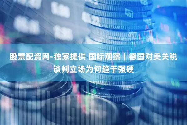 股票配资网-独家提供 国际观察｜德国对美关税谈判立场为何趋于强硬