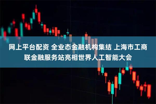 网上平台配资 全业态金融机构集结 上海市工商联金融服务站亮相世界人工智能大会