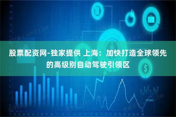 股票配资网-独家提供 上海：加快打造全球领先的高级别自动驾驶引领区