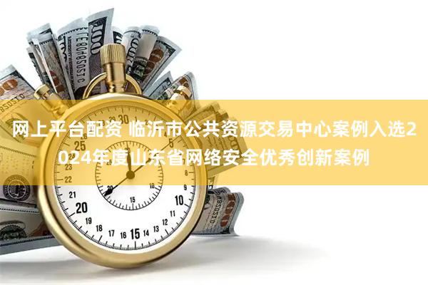 网上平台配资 临沂市公共资源交易中心案例入选2024年度山东省网络安全优秀创新案例