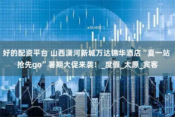 好的配资平台 山西潇河新城万达锦华酒店“夏一站 抢先go”暑期大促来袭！_度假_太原_宾客