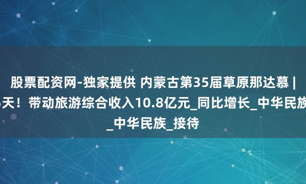 股票配资网-独家提供 内蒙古第35届草原那达慕 | 前后5天！带动旅游综合收入10.8亿元_同比增长_中华民族_接待