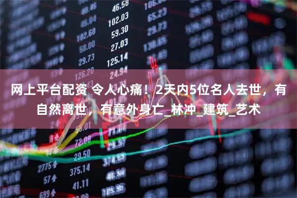 网上平台配资 令人心痛！2天内5位名人去世，有自然离世，有意外身亡_林冲_建筑_艺术