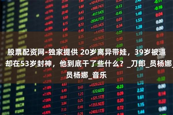 股票配资网-独家提供 20岁离异带娃，39岁被逼隐退，却在53岁封神，他到底干了些什么？_刀郎_员杨娜_音乐