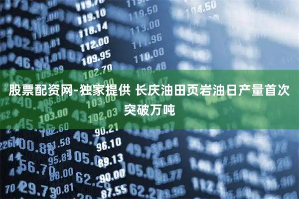 股票配资网-独家提供 长庆油田页岩油日产量首次突破万吨