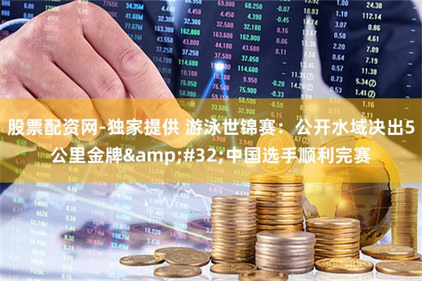 股票配资网-独家提供 游泳世锦赛：公开水域决出5公里金牌 中国选手顺利完赛