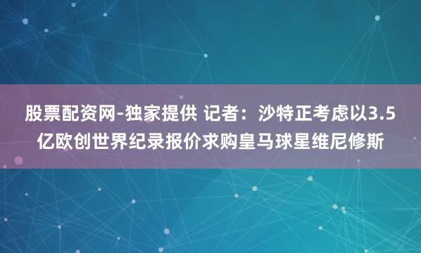 股票配资网-独家提供 记者：沙特正考虑以3.5亿欧创世界纪录报价求购皇马球星维尼修斯