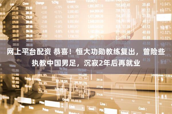 网上平台配资 恭喜！恒大功勋教练复出，曾险些执教中国男足，沉寂2年后再就业