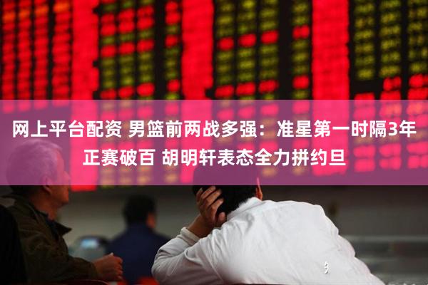 网上平台配资 男篮前两战多强：准星第一时隔3年正赛破百 胡明轩表态全力拼约旦