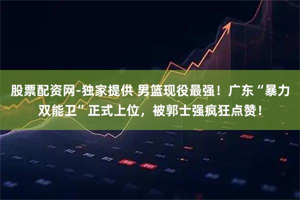 股票配资网-独家提供 男篮现役最强！广东“暴力双能卫”正式上位，被郭士强疯狂点赞！