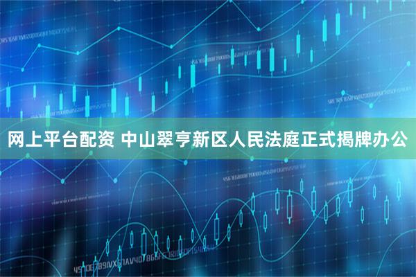 网上平台配资 中山翠亨新区人民法庭正式揭牌办公