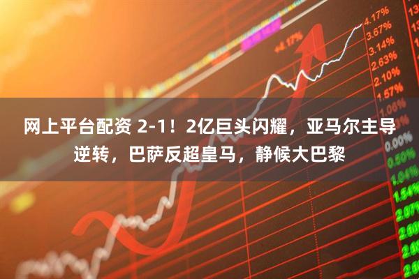 网上平台配资 2-1！2亿巨头闪耀，亚马尔主导逆转，巴萨反超皇马，静候大巴黎