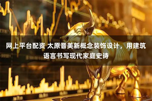 网上平台配资 太原晋美新概念装饰设计，用建筑语言书写现代家庭史诗