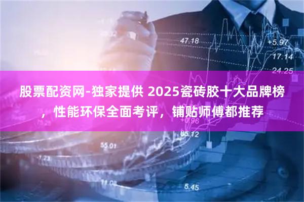 股票配资网-独家提供 2025瓷砖胶十大品牌榜，性能环保全面考评，铺贴师傅都推荐