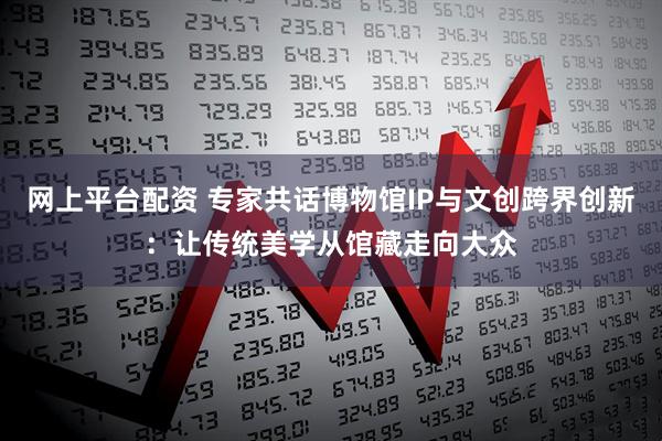 网上平台配资 专家共话博物馆IP与文创跨界创新：让传统美学从馆藏走向大众