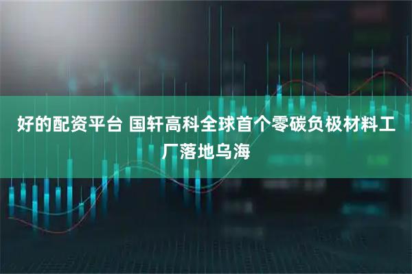 好的配资平台 国轩高科全球首个零碳负极材料工厂落地乌海