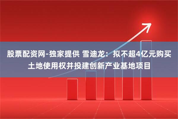 股票配资网-独家提供 雪迪龙：拟不超4亿元购买土地使用权并投建创新产业基地项目