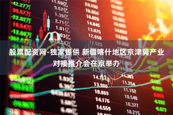 股票配资网-独家提供 新疆喀什地区京津冀产业对接推介会在京举办