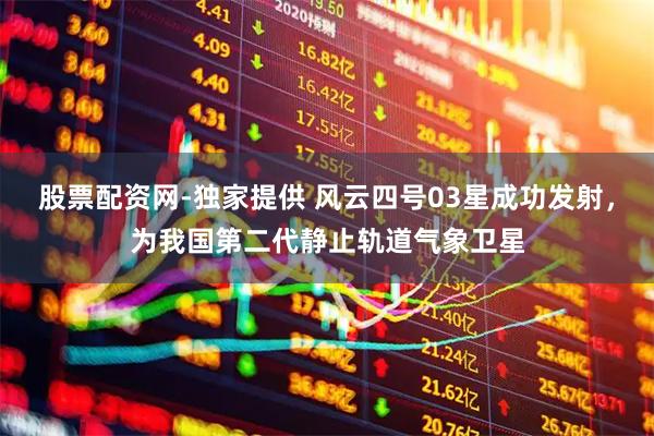 股票配资网-独家提供 风云四号03星成功发射，为我国第二代静止轨道气象卫星