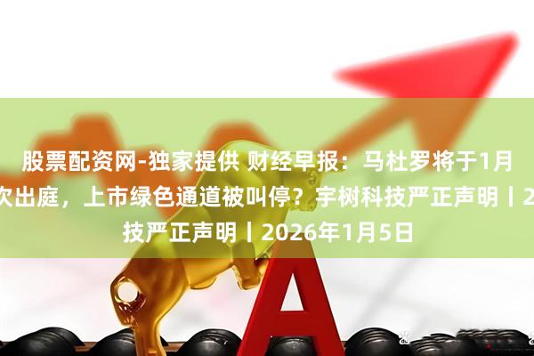股票配资网-独家提供 财经早报：马杜罗将于1月5日在纽约首次出庭，上市绿色通道被叫停？宇树科技严正声明丨2026年1月5日
