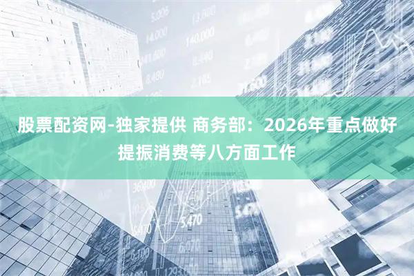 股票配资网-独家提供 商务部：2026年重点做好提振消费等八方面工作