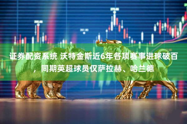 证券配资系统 沃特金斯近6年各项赛事进球破百，同期英超球员仅萨拉赫、哈兰德