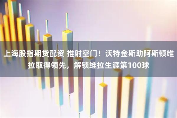 上海股指期货配资 推射空门！沃特金斯助阿斯顿维拉取得领先，解锁维拉生涯第100球