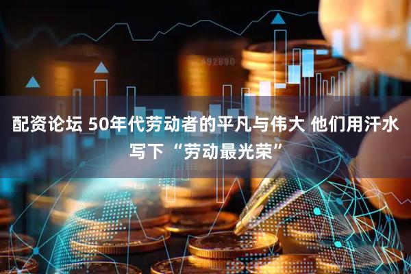 配资论坛 50年代劳动者的平凡与伟大 他们用汗水写下 “劳动最光荣”