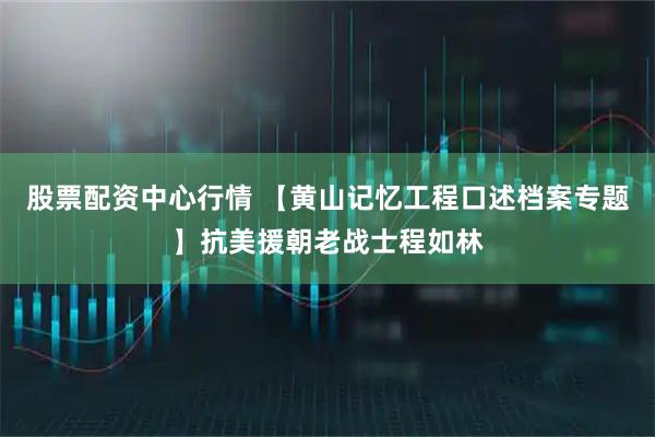 股票配资中心行情 【黄山记忆工程口述档案专题】抗美援朝老战士程如林