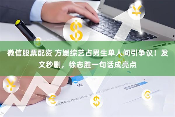 微信股票配资 方媛综艺占男生单人间引争议！发文秒删，徐志胜一句话成亮点