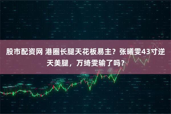 股市配资网 港圈长腿天花板易主？张曦雯43寸逆天美腿，万绮雯输了吗？
