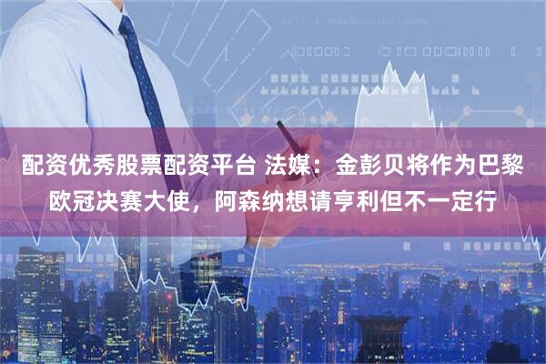 配资优秀股票配资平台 法媒：金彭贝将作为巴黎欧冠决赛大使，阿森纳想请亨利但不一定行