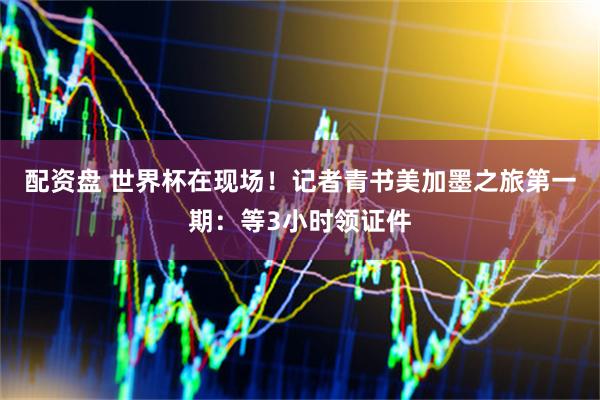 配资盘 世界杯在现场！记者青书美加墨之旅第一期：等3小时领证件
