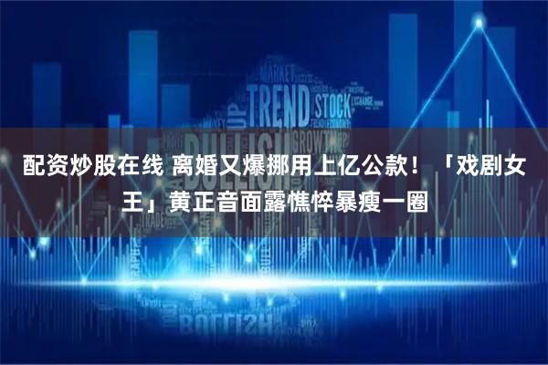 配资炒股在线 离婚又爆挪用上亿公款！「戏剧女王」黄正音面露憔悴暴瘦一圈