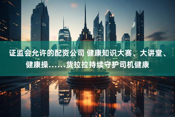 证监会允许的配资公司 健康知识大赛、大讲堂、健康操……货拉拉持续守护司机健康
