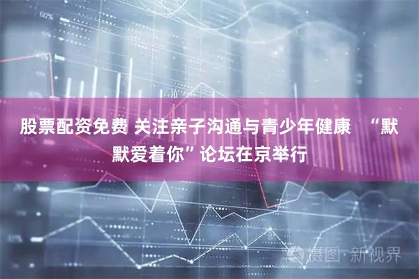 股票配资免费 关注亲子沟通与青少年健康   “默默爱着你”论坛在京举行